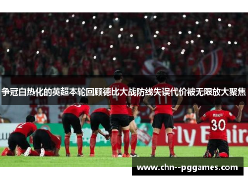 争冠白热化的英超本轮回顾德比大战防线失误代价被无限放大聚焦 争冠白热化的英超本轮回顾德比大战防线失误代价被无限放大聚焦