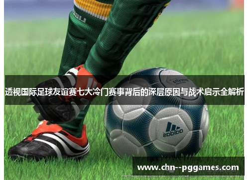 透视国际足球友谊赛七大冷门赛事背后的深层原因与战术启示全解析 透视国际足球友谊赛七大冷门赛事背后的深层原因与战术启示全解析