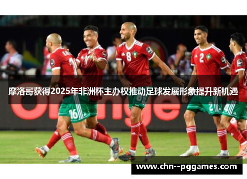 摩洛哥获得2025年非洲杯主办权推动足球发展形象提升新机遇 摩洛哥获得2025年非洲杯主办权推动足球发展形象提升新机遇