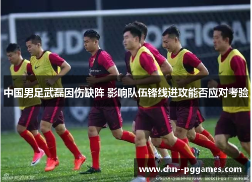 中国男足武磊因伤缺阵 影响队伍锋线进攻能否应对考验 中国男足武磊因伤缺阵 影响队伍锋线进攻能否应对考验
