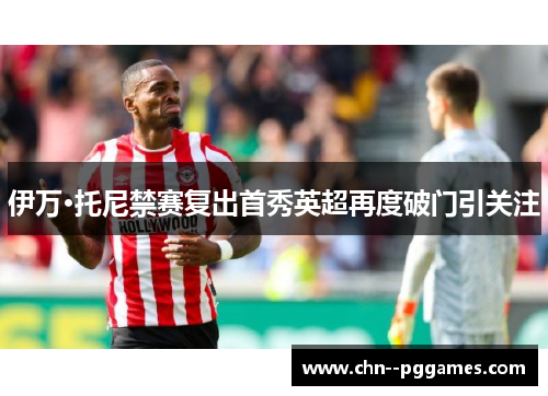 伊万·托尼禁赛复出首秀英超再度破门引关注 伊万·托尼禁赛复出首秀英超再度破门引关注