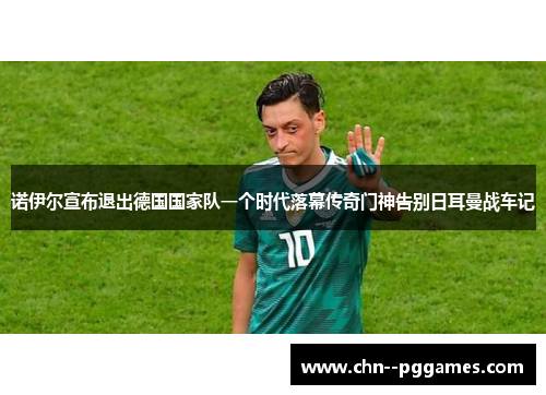 诺伊尔宣布退出德国国家队一个时代落幕传奇门神告别日耳曼战车记