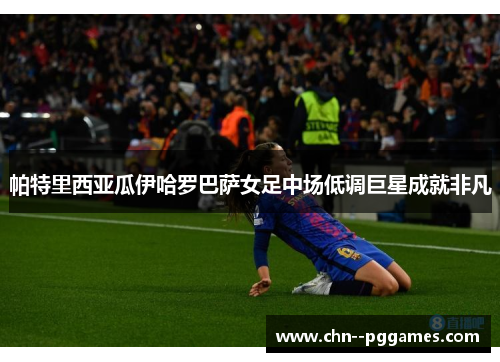 帕特里西亚瓜伊哈罗巴萨女足中场低调巨星成就非凡