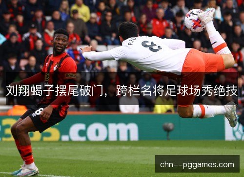 刘翔蝎子摆尾破门，跨栏名将足球场秀绝技